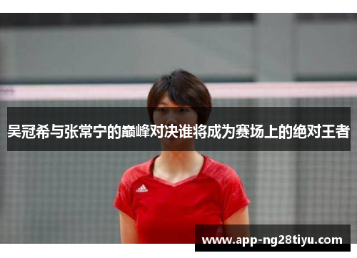 吴冠希与张常宁的巅峰对决谁将成为赛场上的绝对王者